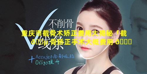 重庆市截骨术矫正费用大揭秘「截 🌵 骨矫正手术大概费用 🐋 多少」